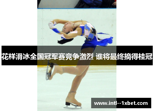 花样滑冰全国冠军赛竞争激烈 谁将最终摘得桂冠