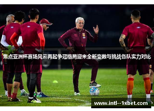 焦点亚洲杯赛场风云再起争冠格局迎来全新变数与挑战各队实力对比