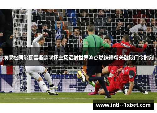 埃德松阿尔瓦雷斯欧联杯主场远射世界波点燃铁锤帮关键破门今时刻