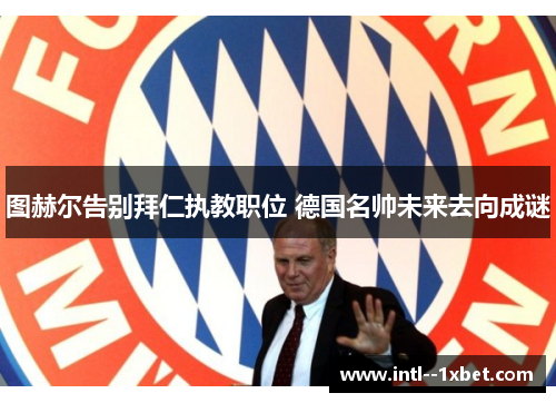 图赫尔告别拜仁执教职位 德国名帅未来去向成谜