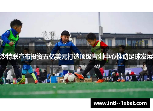 沙特联宣布投资五亿美元打造顶级青训中心推动足球发展