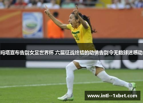 玛塔宣布告别女足世界杯 六届征战终结的动情告别令无数球迷感动