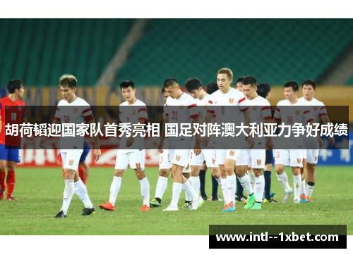 胡荷韬迎国家队首秀亮相 国足对阵澳大利亚力争好成绩 胡荷韬迎国家队首秀亮相 国足对阵澳大利亚力争好成绩