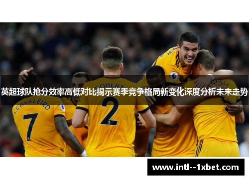英超球队抢分效率高低对比揭示赛季竞争格局新变化深度分析未来走势