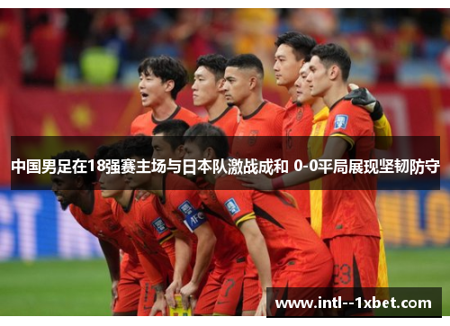 中国男足在18强赛主场与日本队激战成和 0-0平局展现坚韧防守