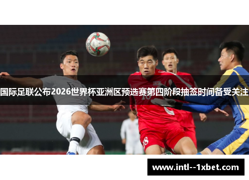 国际足联公布2026世界杯亚洲区预选赛第四阶段抽签时间备受关注