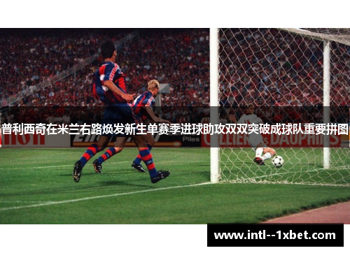 普利西奇在米兰右路焕发新生单赛季进球助攻双双突破成球队重要拼图