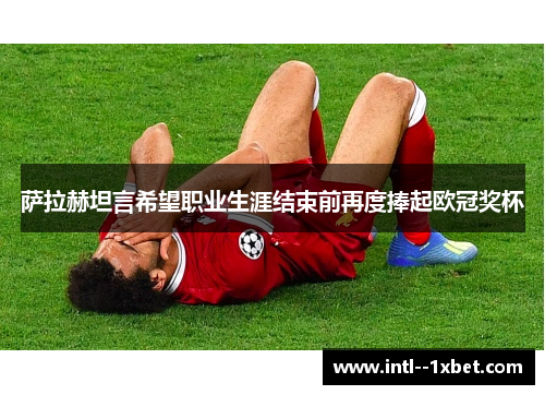 萨拉赫坦言希望职业生涯结束前再度捧起欧冠奖杯