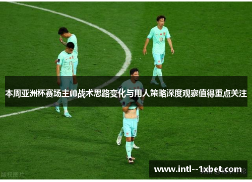 本周亚洲杯赛场主帅战术思路变化与用人策略深度观察值得重点关注