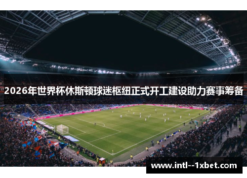 2026年世界杯休斯顿球迷枢纽正式开工建设助力赛事筹备 2026年世界杯休斯顿球迷枢纽正式开工建设助力赛事筹备