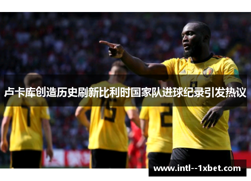 卢卡库创造历史刷新比利时国家队进球纪录引发热议