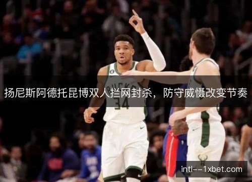扬尼斯阿德托昆博双人拦网封杀,防守威慑改变节奏 扬尼斯阿德托昆博双人拦网封杀,防守威慑改变节奏