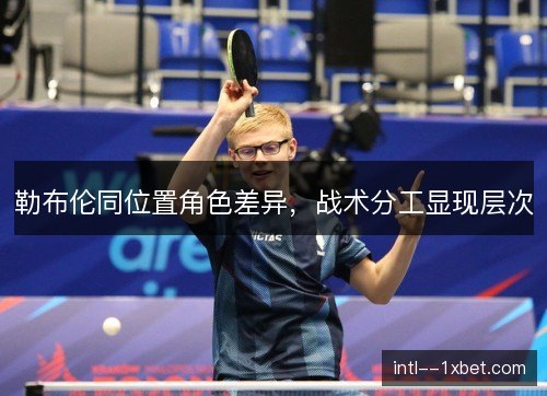 勒布伦同位置角色差异,战术分工显现层次 勒布伦同位置角色差异,战术分工显现层次