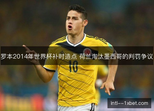 罗本2014年世界杯补时造点 荷兰淘汰墨西哥的判罚争议 罗本2014年世界杯补时造点 荷兰淘汰墨西哥的判罚争议